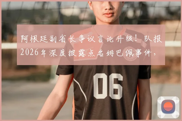 阿根廷副省长争议言论升级!队报2026年深度披露点名姆巴佩事件,网络舆论哗然