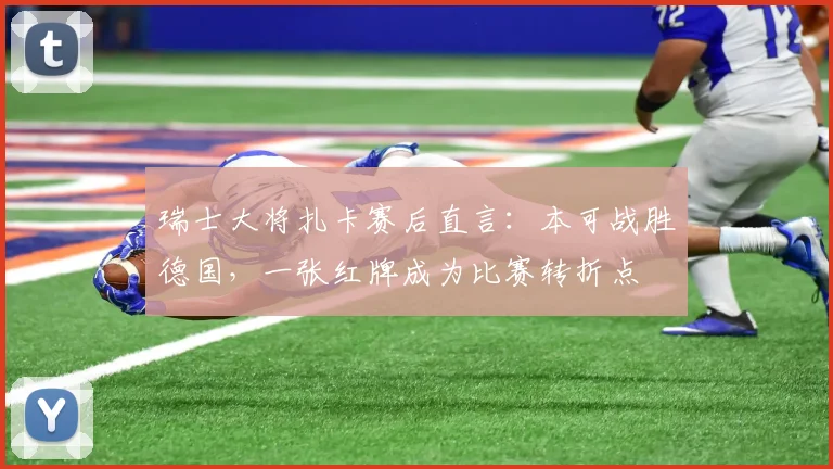 瑞士大将扎卡赛后直言:本可战胜德国,一张红牌成为比赛转折点