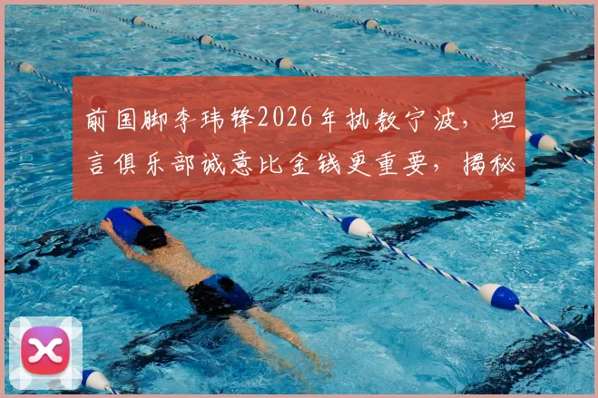前国脚李玮锋2026年执教宁波,坦言俱乐部诚意比金钱更重要,揭秘选择背后的真实考量