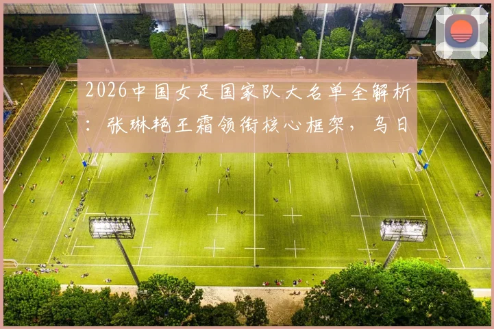 2026中国女足国家队大名单全解析：张琳艳王霜领衔核心框架，乌日古木拉邵子钦等新面孔入选看点