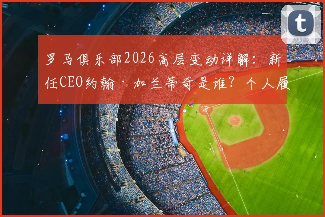 罗马俱乐部2026高层变动详解：新任CEO约翰·加兰蒂奇是谁？个人履历与球队未来规划前瞻