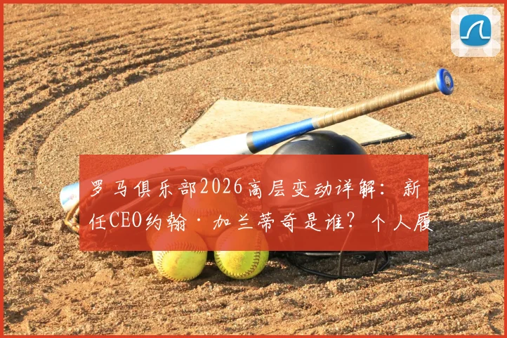 罗马俱乐部2026高层变动详解：新任CEO约翰·加兰蒂奇是谁？个人履历与球队未来规划前瞻