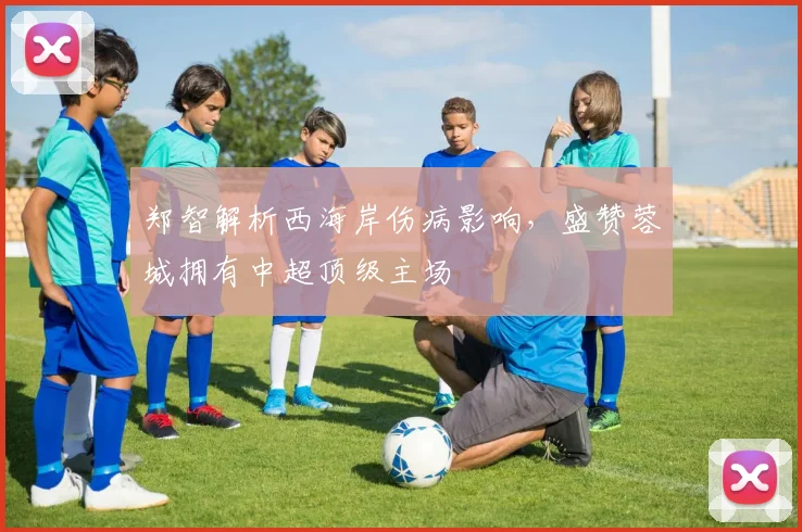 郑智解析西海岸伤病影响，盛赞蓉城拥有中超顶级主场
