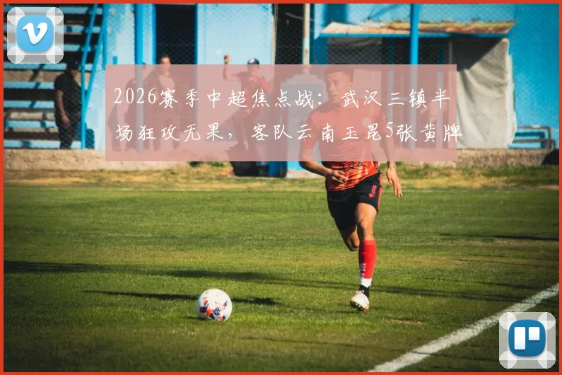 2026赛季中超焦点战：武汉三镇半场狂攻无果，客队云南玉昆5张黄牌顽强守平