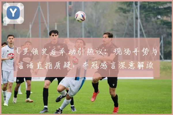 C罗领奖后举动引热议：现场手势与言语直指质疑，夺冠感言深意解读