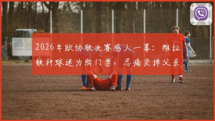 2026年欧协联决赛感人一幕:维拉铁杆球迷为购门票,忍痛卖掉父亲遗留钻戒引热议