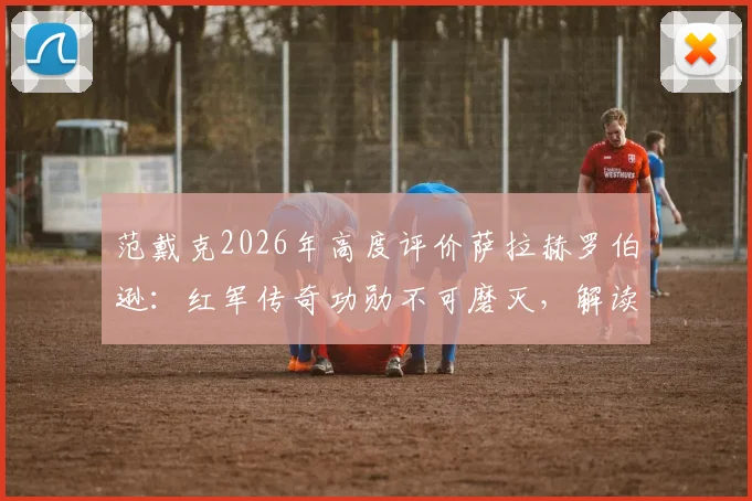 范戴克2026年高度评价萨拉赫罗伯逊:红军传奇功勋不可磨灭,解读两人安菲尔德生涯关键贡献