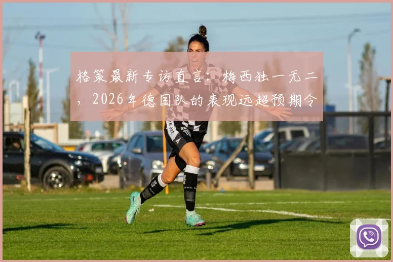 格策最新专访直言:梅西独一无二,2026年德国队的表现远超预期令人惊喜