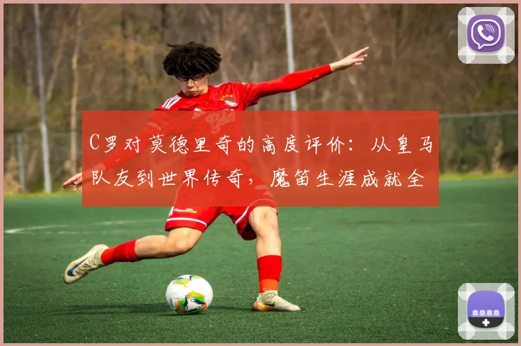 C罗对莫德里奇的高度评价：从皇马队友到世界传奇，魔笛生涯成就全解析