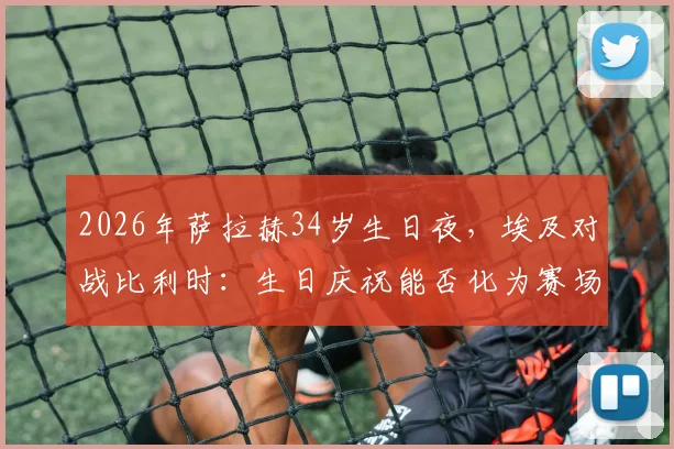 2026年萨拉赫34岁生日夜，埃及对战比利时：生日庆祝能否化为赛场好运？看球队战术调整与巨星发挥