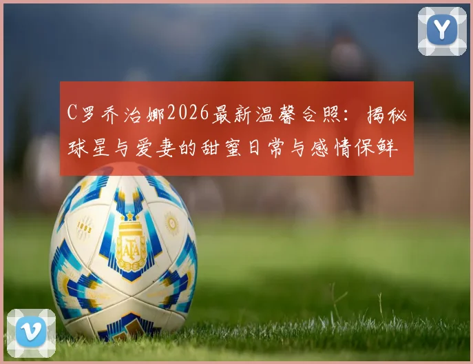 C罗乔治娜2026最新温馨合照:揭秘球星与爱妻的甜蜜日常与感情保鲜秘诀