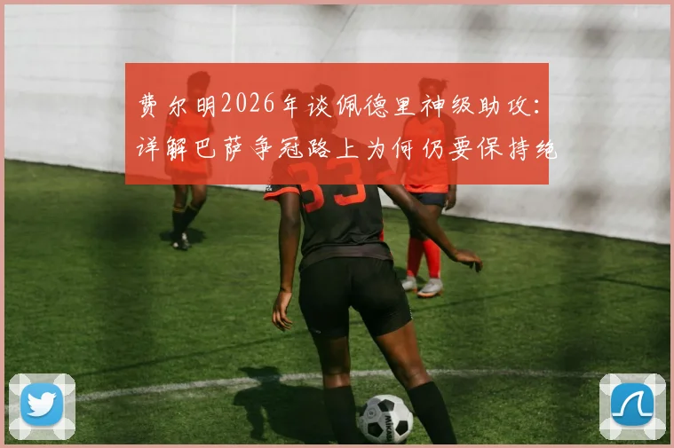 费尔明2026年谈佩德里神级助攻：详解巴萨争冠路上为何仍要保持绝对警惕