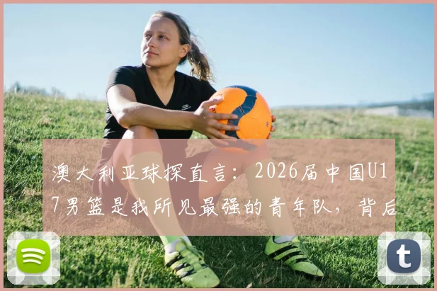 澳大利亚球探直言:2026届中国U17男篮是我所见最强的青年队,背后青训体系与未来之星全解析