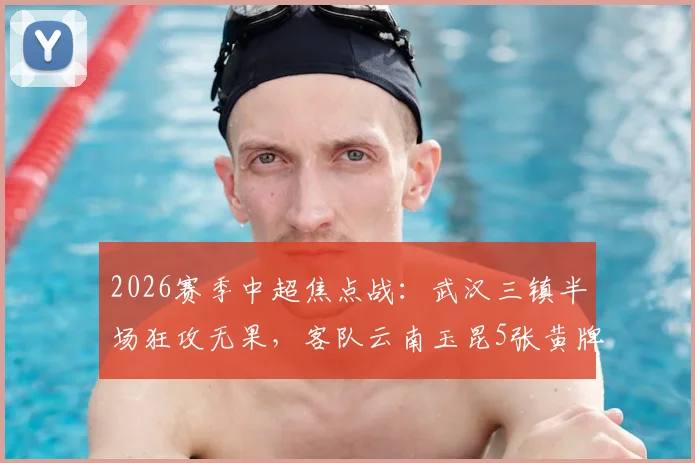 2026赛季中超焦点战：武汉三镇半场狂攻无果，客队云南玉昆5张黄牌顽强守平
