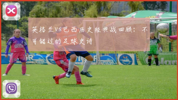 英格兰vs巴西历史经典战回顾:不可错过的足球史诗