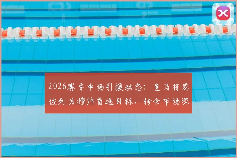 2026赛季中场引援动态:皇马将恩佐列为穆帅首选目标,转会市场深度分析及潜在影响