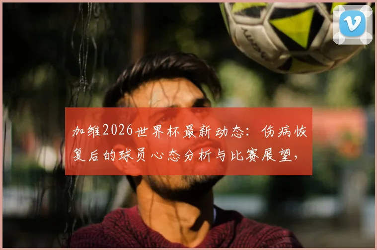 加维2026世界杯最新动态:伤病恢复后的球员心态分析与比赛展望,西班牙新星专访实录