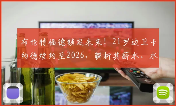 布伦特福德锁定未来!21岁边卫卡约德续约至2026,解析其薪水、水平及对球队长远意义